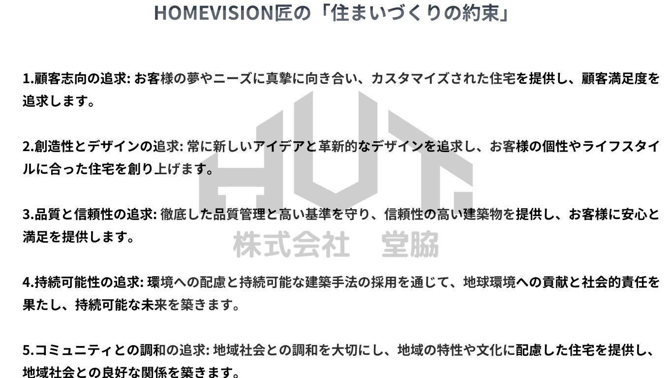 HOMEVISION匠の「住まいづくりの約束」 1.顧客志向の追求 お客様の夢やニーズに真摯に向き合い、カスタマイズされた住宅を提供し、顧客満足度を追求します。 2.創造性とデザインの追求 常に新しいアイデアと革新的なデザインを追求し、お客様の個性やライフスタイルに合った住宅を創り上げます。 3.品質と信頼性の追求 徹底した品質管理と高い基準を守り、信頼性の高い建築物を提供し、お客様に安心 (4).jpg